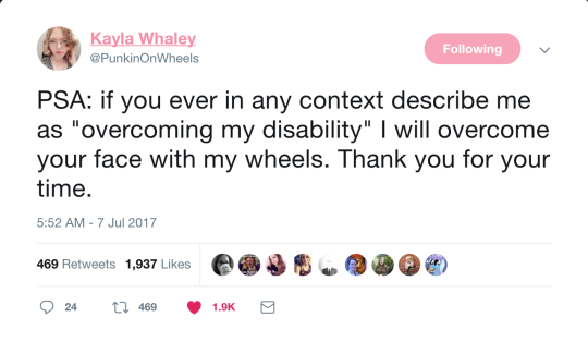  A tweet by Kayla Whaley that says “PSA: if you ever in any context describe me as ‘overcoming my disability’ I will overcome your face with my wheels. Thank you for your time.” 